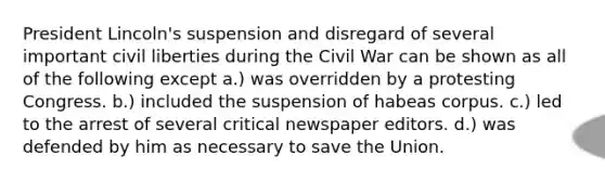 President Lincoln's suspension and disregard of several important civil liberties during the Civil War can be shown as all of the following except a.) was overridden by a protesting Congress. b.) included the suspension of habeas corpus. c.) led to the arrest of several critical newspaper editors. d.) was defended by him as necessary to save the Union.