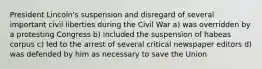 President Lincoln's suspension and disregard of several important civil liberties during the Civil War a) was overridden by a protesting Congress b) included the suspension of habeas corpus c) led to the arrest of several critical newspaper editors d) was defended by him as necessary to save the Union