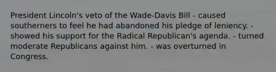 President Lincoln's veto of the Wade-Davis Bill - caused southerners to feel he had abandoned his pledge of leniency. - showed his support for the Radical Republican's agenda. - turned moderate Republicans against him. - was overturned in Congress.