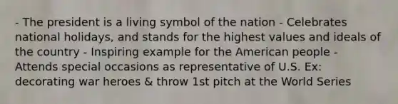 - The president is a living symbol of the nation - Celebrates national holidays, and stands for the highest values and ideals of the country - Inspiring example for the American people - Attends special occasions as representative of U.S. Ex: decorating war heroes & throw 1st pitch at the World Series