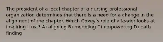 The president of a local chapter of a nursing professional organization determines that there is a need for a change in the alignment of the chapter. Which Covey's role of a leader looks at inspiring trust? A) aligning B) modeling C) empowering D) path finding