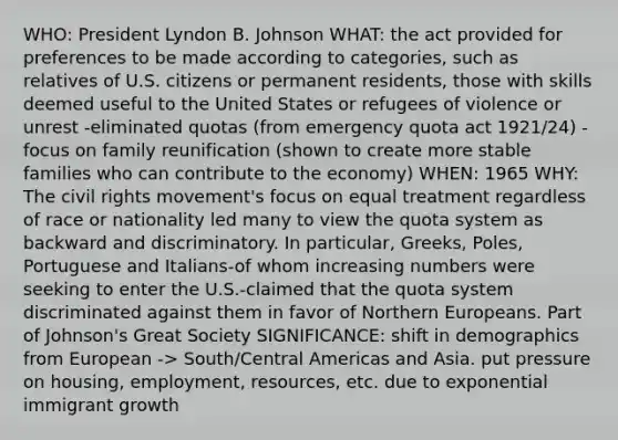 WHO: President Lyndon B. Johnson WHAT: the act provided for preferences to be made according to categories, such as relatives of U.S. citizens or permanent residents, those with skills deemed useful to the United States or refugees of violence or unrest -eliminated quotas (from emergency quota act 1921/24) -focus on family reunification (shown to create more stable families who can contribute to the economy) WHEN: 1965 WHY: The civil rights movement's focus on equal treatment regardless of race or nationality led many to view the quota system as backward and discriminatory. In particular, Greeks, Poles, Portuguese and Italians-of whom increasing numbers were seeking to enter the U.S.-claimed that the quota system discriminated against them in favor of Northern Europeans. Part of Johnson's Great Society SIGNIFICANCE: shift in demographics from European -> South/Central Americas and Asia. put pressure on housing, employment, resources, etc. due to exponential immigrant growth