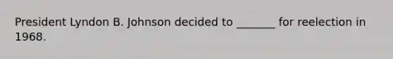 President Lyndon B. Johnson decided to _______ for reelection in 1968.