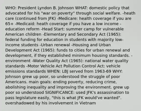 WHO: President Lyndon B. Johnson WHAT: domestic policy that advocated for his "war on poverty" through social welfare. -heath care (continued from JFK) -Medicare: health coverage if you are 65+ -Medicaid: heath coverage if you have a low income -education reform -Head Start: summer camp for vulnerable American children -Elementary and Secondary Act (1965): federal funding for education in students with majority low-income students -Urban renewal -Housing and Urban Development Act (1965): funds to cities for urban renewal and development, if they established minimum housing standards. -environment -Water Quality Act (1965): national water quality standards -Motor Vehicle Act Pollution Control Act: vehicle emissions standards WHEN: LBJ served from 1963-69 WHY: Johnson grew up poor, so understood the struggle of poor Americans. main goals: ending poverty, reducing crime, abolishing inequality and improving the environment. grew up poor so understood SIGNIFICANCE: used JFK's assassination to pass legislature easily, "this is what JFK would've wanted". overshadowed by his involvement in Vietnam