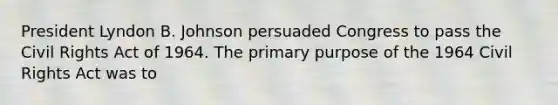 President Lyndon B. Johnson persuaded Congress to pass the Civil Rights Act of 1964. The primary purpose of the 1964 Civil Rights Act was to