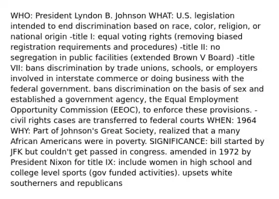 WHO: President Lyndon B. Johnson WHAT: U.S. legislation intended to end discrimination based on race, color, religion, or national origin -title I: equal voting rights (removing biased registration requirements and procedures) -title II: no segregation in public facilities (extended Brown V Board) -title VII: bans discrimination by trade unions, schools, or employers involved in interstate commerce or doing business with the federal government. bans discrimination on the basis of sex and established a government agency, the Equal Employment Opportunity Commission (EEOC), to enforce these provisions. -civil rights cases are transferred to federal courts WHEN: 1964 WHY: Part of Johnson's Great Society, realized that a many African Americans were in poverty. SIGNIFICANCE: bill started by JFK but couldn't get passed in congress. amended in 1972 by President Nixon for title IX: include women in high school and college level sports (gov funded activities). upsets white southerners and republicans