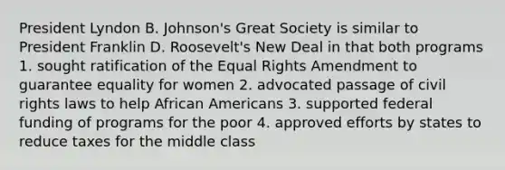 President Lyndon B. Johnson's Great Society is similar to President Franklin D. Roosevelt's New Deal in that both programs 1. sought ratification of the Equal Rights Amendment to guarantee equality for women 2. advocated passage of civil rights laws to help <a href='https://www.questionai.com/knowledge/kktT1tbvGH-african-americans' class='anchor-knowledge'>african americans</a> 3. supported federal funding of programs for the poor 4. approved efforts by states to reduce taxes for the middle class