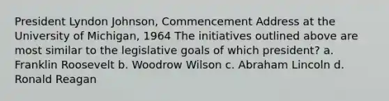 President Lyndon Johnson, Commencement Address at the University of Michigan, 1964 The initiatives outlined above are most similar to the legislative goals of which president? a. Franklin Roosevelt b. Woodrow Wilson c. Abraham Lincoln d. Ronald Reagan