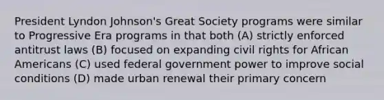 President Lyndon Johnson's Great Society programs were similar to Progressive Era programs in that both (A) strictly enforced antitrust laws (B) focused on expanding civil rights for African Americans (C) used federal government power to improve social conditions (D) made urban renewal their primary concern