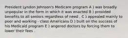 President Lyndon Johnson's Medicare program A ) was broadly unpopular in the form in which it was enacted B ) provided benefits to all seniors regardless of need . C ) appealed mainly to poor and working - class Americans D ) built on the success of his Medicaid program E ) angered doctors by forcing them to lower their fees .