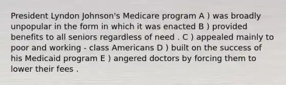 President Lyndon Johnson's Medicare program A ) was broadly unpopular in the form in which it was enacted B ) provided benefits to all seniors regardless of need . C ) appealed mainly to poor and working - class Americans D ) built on the success of his Medicaid program E ) angered doctors by forcing them to lower their fees .