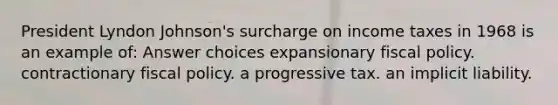 President Lyndon Johnson's surcharge on income taxes in 1968 is an example of: Answer choices expansionary fiscal policy. contractionary fiscal policy. a progressive tax. an implicit liability.