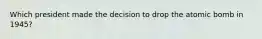 Which president made the decision to drop the atomic bomb in 1945?