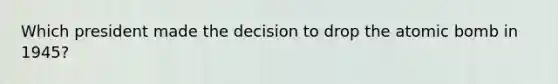 Which president made the decision to drop the atomic bomb in 1945?