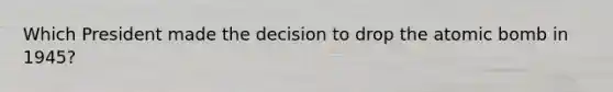 Which President made the decision to drop the atomic bomb in 1945?