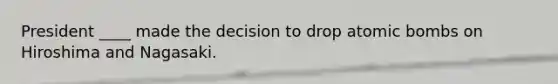 President ____ made the decision to drop atomic bombs on Hiroshima and Nagasaki.