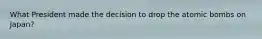 What President made the decision to drop the atomic bombs on Japan?