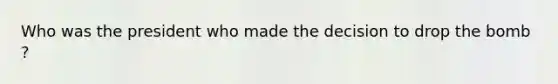 Who was the president who made the decision to drop the bomb ?