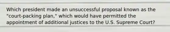 Which president made an unsuccessful proposal known as the "court-packing plan," which would have permitted the appointment of additional justices to the U.S. Supreme Court?