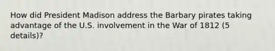 How did President Madison address the Barbary pirates taking advantage of the U.S. involvement in the War of 1812 (5 details)?