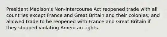 President Madison's Non-Intercourse Act reopened trade with all countries except France and Great Britain and their colonies; and allowed trade to be reopened with France and Great Britain if they stopped violating American rights.