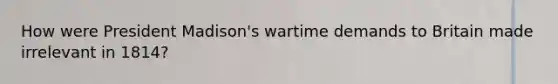 How were President Madison's wartime demands to Britain made irrelevant in 1814?
