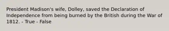 President Madison's wife, Dolley, saved the Declaration of Independence from being burned by the British during the War of 1812. - True - False