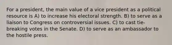 For a president, the main value of a vice president as a political resource is A) to increase his electoral strength. B) to serve as a liaison to Congress on controversial issues. C) to cast tie-breaking votes in the Senate. D) to serve as an ambassador to the hostile press.