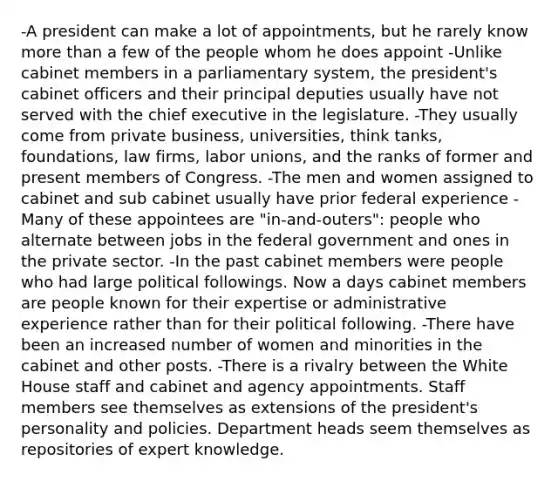 -A president can make a lot of appointments, but he rarely know more than a few of the people whom he does appoint -Unlike cabinet members in a parliamentary system, the president's cabinet officers and their principal deputies usually have not served with the chief executive in the legislature. -They usually come from private business, universities, think tanks, foundations, law firms, labor unions, and the ranks of former and present members of Congress. -The men and women assigned to cabinet and sub cabinet usually have prior federal experience -Many of these appointees are "in-and-outers": people who alternate between jobs in the federal government and ones in the private sector. -In the past cabinet members were people who had large political followings. Now a days cabinet members are people known for their expertise or administrative experience rather than for their political following. -There have been an increased number of women and minorities in the cabinet and other posts. -There is a rivalry between the White House staff and cabinet and agency appointments. Staff members see themselves as extensions of the president's personality and policies. Department heads seem themselves as repositories of expert knowledge.