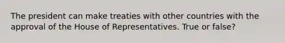 The president can make treaties with other countries with the approval of the House of Representatives. True or false?