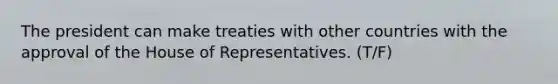 The president can make treaties with other countries with the approval of the House of Representatives. (T/F)