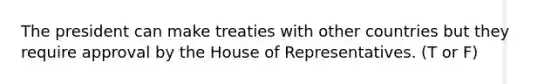 The president can make treaties with other countries but they require approval by the House of Representatives. (T or F)