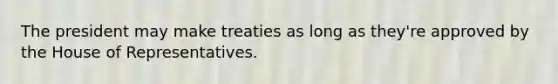 The president may make treaties as long as they're approved by the House of Representatives.