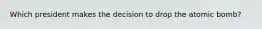 Which president makes the decision to drop the atomic bomb?