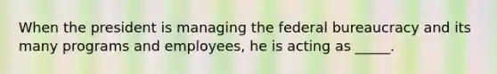 When the president is managing the federal bureaucracy and its many programs and employees, he is acting as _____.