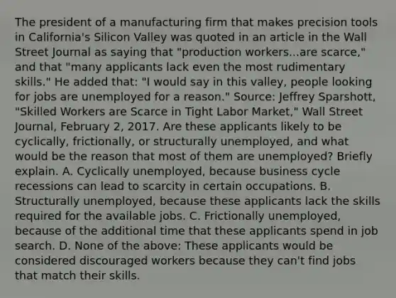 The president of a manufacturing firm that makes precision tools in​ California's Silicon Valley was quoted in an article in the Wall Street Journal as saying that​ "production workers...are​ scarce," and that​ "many applicants lack even the most rudimentary​ skills." He added​ that: "I would say in this​ valley, people looking for jobs are unemployed for a​ reason." ​Source: Jeffrey​ Sparshott, "Skilled Workers are Scarce in Tight Labor​ Market," Wall Street Journal​, February​ 2, 2017. Are these applicants likely to be​ cyclically, frictionally, or structurally​ unemployed, and what would be the reason that most of them are​ unemployed? Briefly explain. A. Cyclically​ unemployed, because business cycle recessions can lead to scarcity in certain occupations. B. Structurally​ unemployed, because these applicants lack the skills required for the available jobs. C. Frictionally​ unemployed, because of the additional time that these applicants spend in job search. D. None of the​ above: These applicants would be considered discouraged workers because they​ can't find jobs that match their skills.