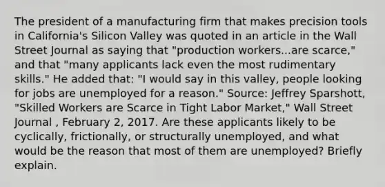 The president of a manufacturing firm that makes precision tools in California's Silicon Valley was quoted in an article in the Wall Street Journal as saying that "production workers...are scarce," and that "many applicants lack even the most rudimentary skills." He added that: "I would say in this valley, people looking for jobs are unemployed for a reason." Source: Jeffrey Sparshott, "Skilled Workers are Scarce in Tight Labor Market," Wall Street Journal , February 2, 2017. Are these applicants likely to be cyclically, frictionally, or structurally unemployed, and what would be the reason that most of them are unemployed? Briefly explain.