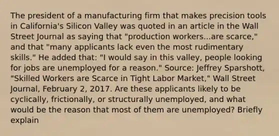 The president of a manufacturing firm that makes precision tools in​ California's Silicon Valley was quoted in an article in the Wall Street Journal as saying that​ "production workers...are​ scarce," and that​ "many applicants lack even the most rudimentary​ skills." He added​ that: "I would say in this​ valley, people looking for jobs are unemployed for a​ reason." ​Source: Jeffrey​ Sparshott, "Skilled Workers are Scarce in Tight Labor​ Market," Wall Street Journal​, February​ 2, 2017. Are these applicants likely to be​ cyclically, frictionally, or structurally​ unemployed, and what would be the reason that most of them are​ unemployed? Briefly explain