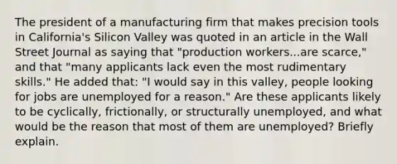 The president of a manufacturing firm that makes precision tools in​ California's Silicon Valley was quoted in an article in the Wall Street Journal as saying that​ "production workers...are​ scarce," and that​ "many applicants lack even the most rudimentary​ skills." He added​ that: "I would say in this​ valley, people looking for jobs are unemployed for a​ reason." Are these applicants likely to be​ cyclically, frictionally, or structurally​ unemployed, and what would be the reason that most of them are​ unemployed? Briefly explain.