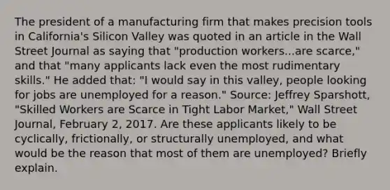 The president of a manufacturing firm that makes precision tools in​ California's Silicon Valley was quoted in an article in the Wall Street Journal as saying that​ "production workers...are​ scarce," and that​ "many applicants lack even the most rudimentary​ skills." He added​ that: "I would say in this​ valley, people looking for jobs are unemployed for a​ reason." ​Source: Jeffrey​ Sparshott, "Skilled Workers are Scarce in Tight Labor​ Market," Wall Street Journal​, February​ 2, 2017. Are these applicants likely to be​ cyclically, frictionally, or structurally​ unemployed, and what would be the reason that most of them are​ unemployed? Briefly explain.