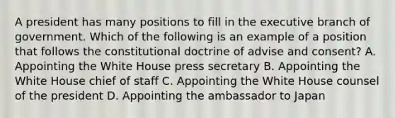 A president has many positions to fill in the executive branch of government. Which of the following is an example of a position that follows the constitutional doctrine of advise and consent? A. Appointing the White House press secretary B. Appointing the White House chief of staff C. Appointing the White House counsel of the president D. Appointing the ambassador to Japan