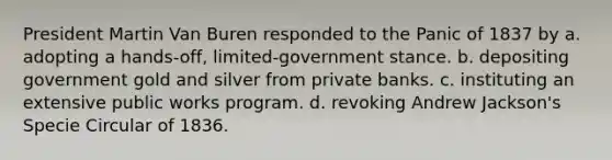 President Martin Van Buren responded to the Panic of 1837 by a. adopting a hands-off, limited-government stance. b. depositing government gold and silver from private banks. c. instituting an extensive public works program. d. revoking Andrew Jackson's Specie Circular of 1836.