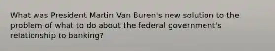 What was President Martin Van Buren's new solution to the problem of what to do about the federal government's relationship to banking?