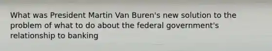 What was President Martin Van Buren's new solution to the problem of what to do about the federal government's relationship to banking