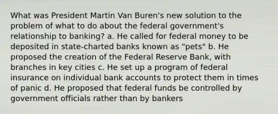 What was President Martin Van Buren's new solution to the problem of what to do about the federal government's relationship to banking? a. He called for federal money to be deposited in state-charted banks known as "pets" b. He proposed the creation of the Federal Reserve Bank, with branches in key cities c. He set up a program of federal insurance on individual bank accounts to protect them in times of panic d. He proposed that federal funds be controlled by government officials rather than by bankers