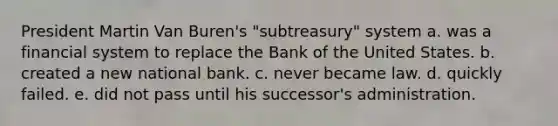 President Martin Van Buren's "subtreasury" system a. was a financial system to replace the Bank of the United States. b. created a new national bank. c. never became law. d. quickly failed. e. did not pass until his successor's administration.