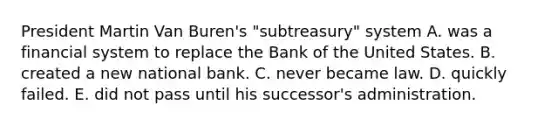 President Martin Van Buren's "subtreasury" system A. was a financial system to replace the Bank of the United States. B. created a new national bank. C. never became law. D. quickly failed. E. did not pass until his successor's administration.