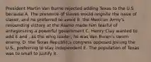 President Martin Van Burne rejected adding Texas to the U.S because A. The presence of slaves would reignite the issue of slaver, and he preferred to avoid B. the Mexican Army's resounding victory at the Alamo made him fearful of antagonizing a powerful government C. Henry Clay wanted to add it and , as the whig leader, he was Van Buren's sworn enemy. D. the Texas Republic;s congress opposed joining the U.S., preferring to stay independent E. The population of Texas was to small to justify it.