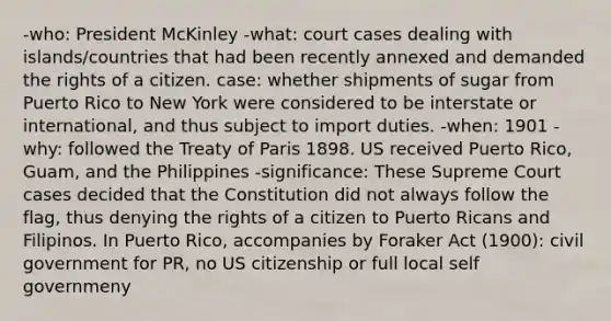 -who: President McKinley -what: court cases dealing with islands/countries that had been recently annexed and demanded the rights of a citizen. case: whether shipments of sugar from Puerto Rico to New York were considered to be interstate or international, and thus subject to import duties. -when: 1901 -why: followed the Treaty of Paris 1898. US received Puerto Rico, Guam, and the Philippines -significance: These Supreme Court cases decided that the Constitution did not always follow the flag, thus denying the rights of a citizen to Puerto Ricans and Filipinos. In Puerto Rico, accompanies by Foraker Act (1900): civil government for PR, no US citizenship or full local self governmeny