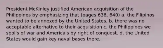 President McKinley justified American acquisition of the Philippines by emphasizing that (pages 636, 640) a. the Filipinos wanted to be annexed by the United States. b. there was no acceptable alternative to their acquisition c. the Philippines we spoils of war and America's by right of conquest. d. the United States would gain key naval bases there.